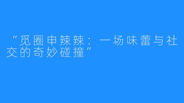 “觅圈申辣辣：一场味蕾与社交的奇妙碰撞”