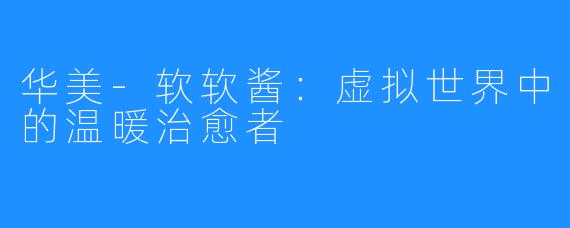 华美-软软酱：虚拟世界中的温暖治愈者