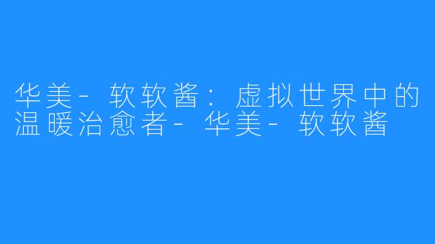 华美-软软酱：虚拟世界中的温暖治愈者-华美-软软酱