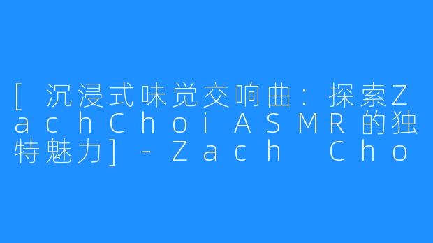 [沉浸式味觉交响曲：探索ZachChoiASMR的独特魅力]-Zach Choi ASMR