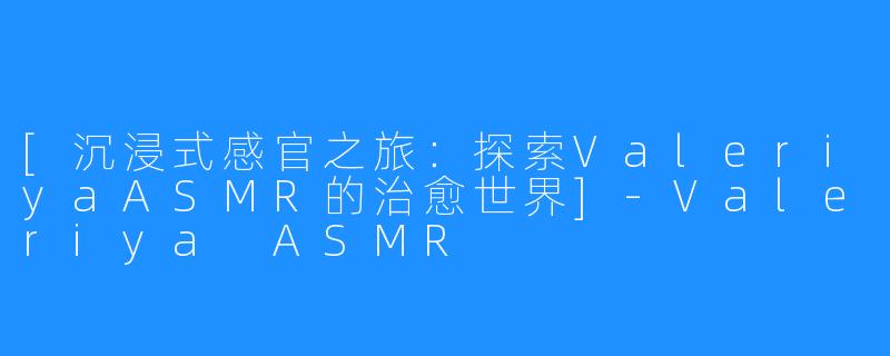 [沉浸式感官之旅：探索ValeriyaASMR的治愈世界]-Valeriya ASMR