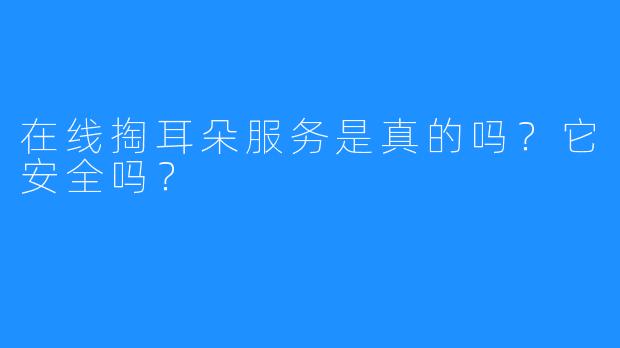 在线掏耳朵服务是真的吗？它安全吗？