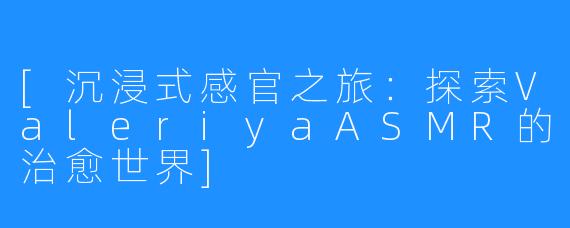 [沉浸式感官之旅：探索ValeriyaASMR的治愈世界]