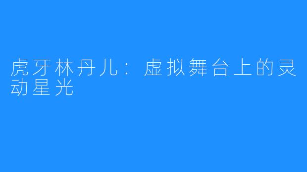 虎牙林丹儿：虚拟舞台上的灵动星光