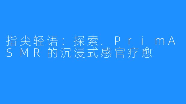 指尖轻语：探索.PrimASMR的沉浸式感官疗愈