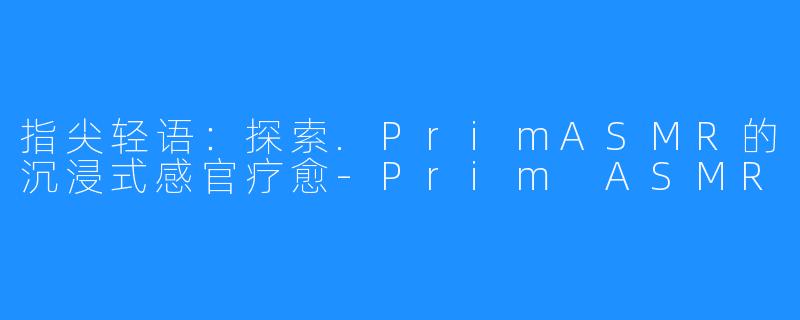 指尖轻语：探索.PrimASMR的沉浸式感官疗愈-Prim ASMR