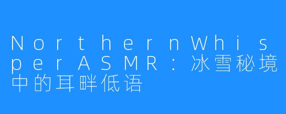 NorthernWhisperASMR：冰雪秘境中的耳畔低语