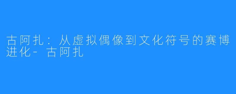 古阿扎：从虚拟偶像到文化符号的赛博进化-古阿扎