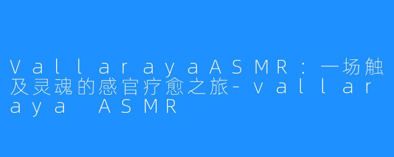 VallarayaASMR：一场触及灵魂的感官疗愈之旅-vallaraya ASMR