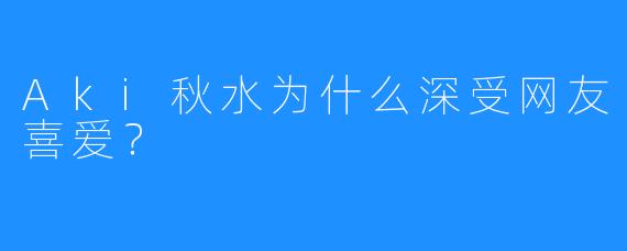 Aki秋水为什么深受网友喜爱？