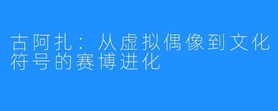 古阿扎：从虚拟偶像到文化符号的赛博进化