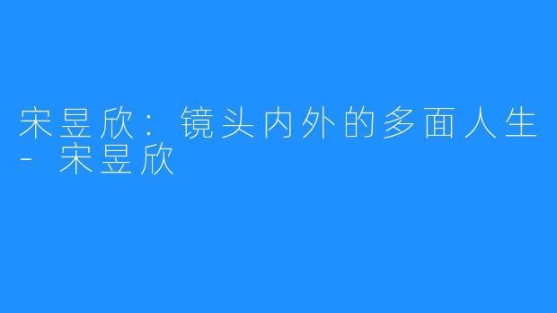 宋昱欣：镜头内外的多面人生-宋昱欣