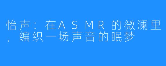 怡声：在ASMR的微澜里，编织一场声音的眠梦