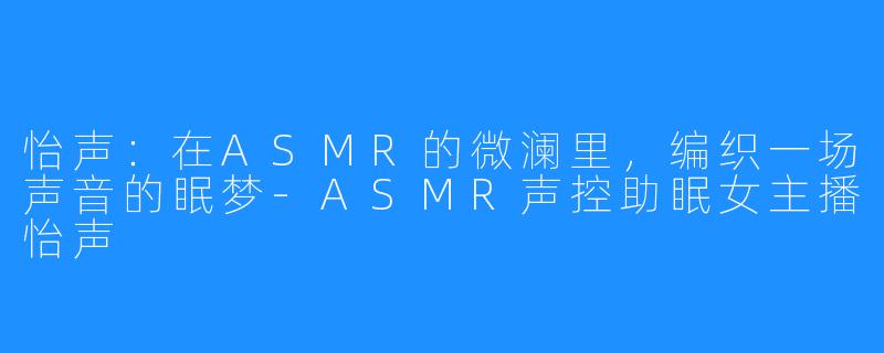怡声：在ASMR的微澜里，编织一场声音的眠梦-ASMR声控助眠女主播怡声