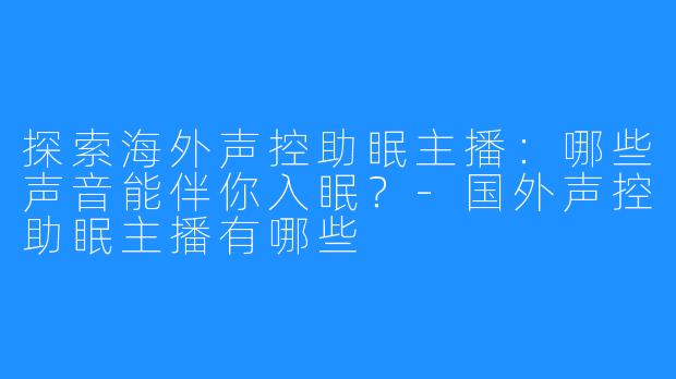 探索海外声控助眠主播：哪些声音能伴你入眠？-国外声控助眠主播有哪些