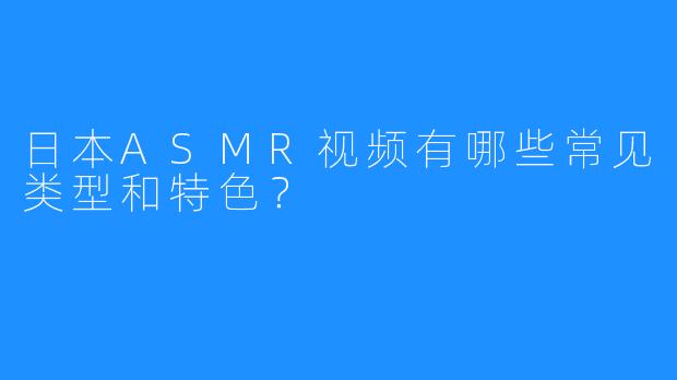 日本ASMR视频有哪些常见类型和特色？