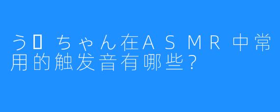 うーちゃん在ASMR中常用的触发音有哪些？