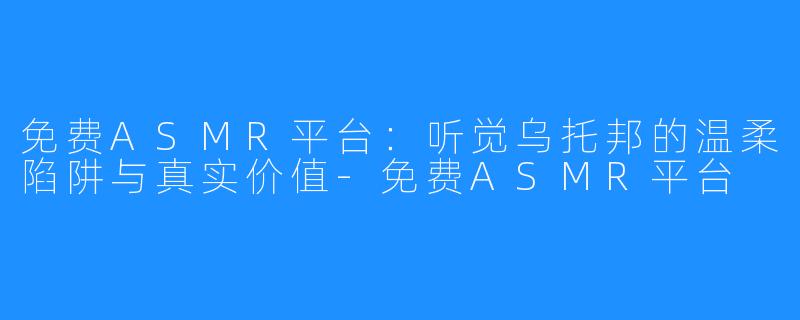 免费ASMR平台：听觉乌托邦的温柔陷阱与真实价值-免费ASMR平台