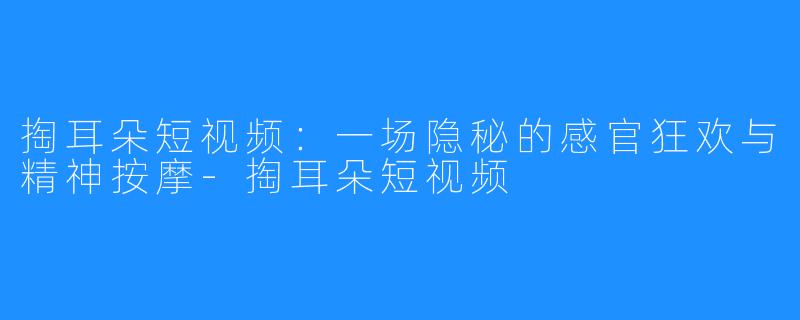 掏耳朵短视频:一场隐秘的感官狂欢与精神按摩-掏耳朵短视频
