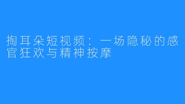 掏耳朵短视频:一场隐秘的感官狂欢与精神按摩