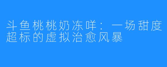 斗鱼桃桃奶冻咩：一场甜度超标的虚拟治愈风暴