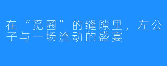 在“觅圈”的缝隙里，左公子与一场流动的盛宴